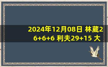 2024年12月08日 林葳26+6+6 利夫29+15 大卫-詹姆斯33+17 同曦大胜天津